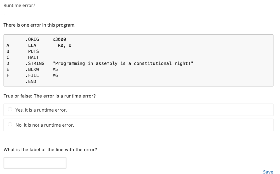 Runtime error?
There is one error in this program.
. ORIG
x3000
A
LEA
RO, D
B
PUTS
HALT
. STRING
"Programming in assembly is a constitutional right!"
E
.BLKW
#5
.FILL
#6
. END
True or false: The error is a runtime error?
Yes, it is a runtime error.
No, it is not a runtime error.
What is the label of the line with the error?
Save
