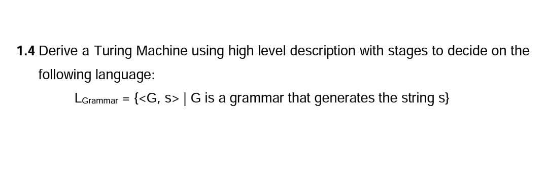 1.4 Derive a Turing Machine using high level description with stages to decide on the
following language:
LGrammar = {<G, s> | G is a grammar that generates the string s}
