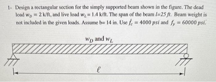 1- Design a rectangular section for the simply supported beam shown in the figure. The dead
load wp = 2 k/ft, and live load w, = 1.4 k/ft. The span of the beam 1-25 ft. Beam weight is
not included in the given loads. Assume b= 14 in. Use f = 4000 psi and fy = 60000 psi.
WD
and WL
l
777