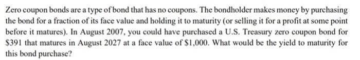 Zero coupon bonds are a type of bond that has no coupons. The bondholder makes money by purchasing
the bond for a fraction of its face value and holding it to maturity (or selling it for a profit at some point
before it matures). In August 2007, you could have purchased a U.S. Treasury zero coupon bond for
$391 that matures in August 2027 at a face value of $1,000. What would be the yield to maturity for
this bond purchase?