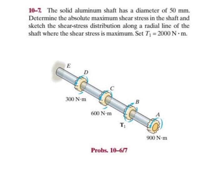 10-7. The solid aluminum shaft has a diameter of 50 mm.
Determine the absolute maximum shear stress in the shaft and
sketch the shear-stress distribution along a radial line of the
shaft where the shear stress is maximum. Set T₁ = 2000 N. m.
E
D
300 N-m
600 N-m
T₁
Probs. 10-6/7
B
900 N-m