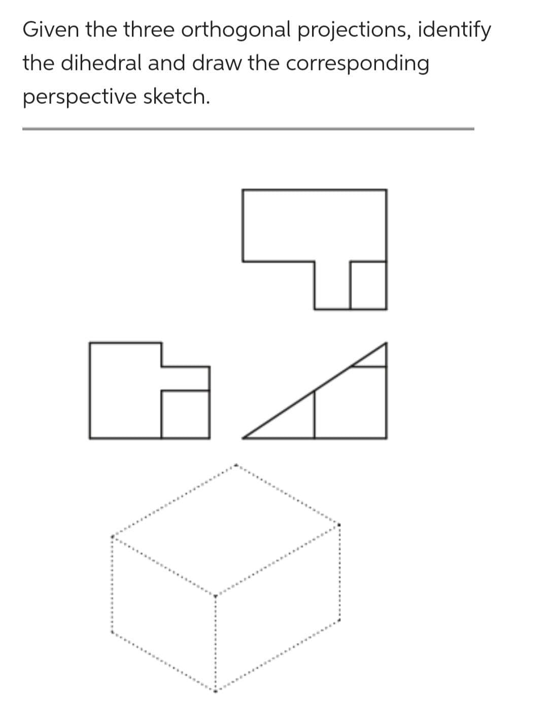 Given the three orthogonal projections, identify
the dihedral and draw the corresponding
perspective sketch.
P