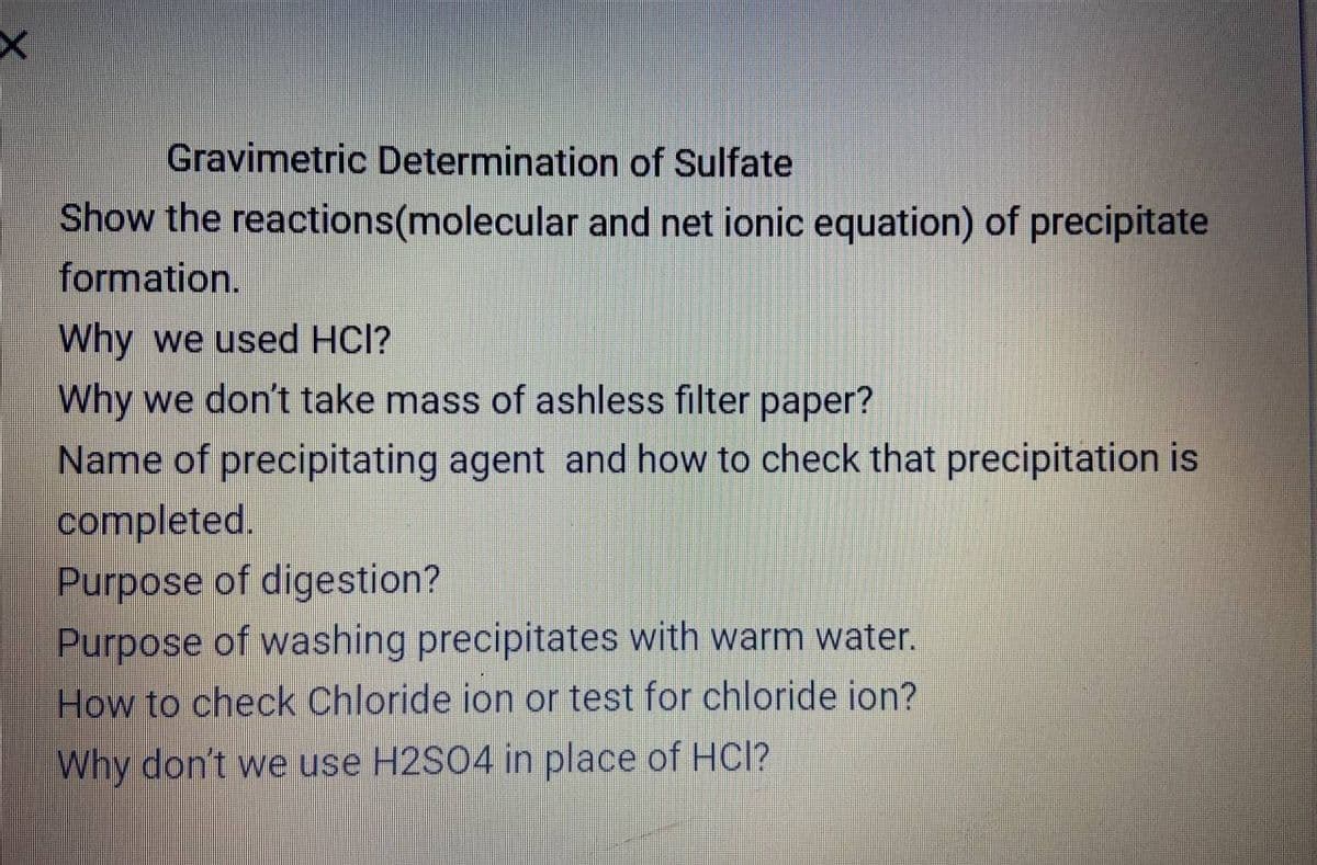 Gravimetric Determination of Sulfate
Show the reactions(molecular and net ionic equation) of precipitate
formation.
Why we used HCl?
Why we don't take mass of ashless filter paper?
Name of precipitating agent and how to check that precipitation is
completed.
Purpose of digestion?
Purpose of washing precipitates with warm water.
How to check Chloride ion or test for chloride ion?
Why don't we use H2S04 in place of HCl?
