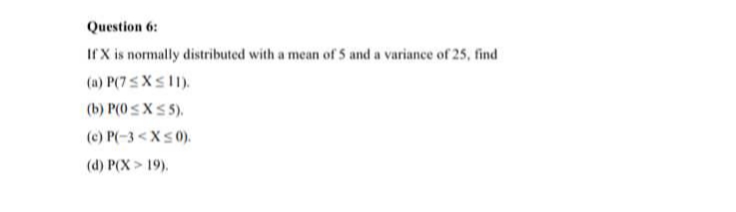 Question 6:
Ir X is normally distributed with a mean of 5 and a variance of 25, find
(a) P(7SXS11).
(b) P(0 sXS 5).
(c) P(-3 <Xs0).
(d) P(X > 19).
