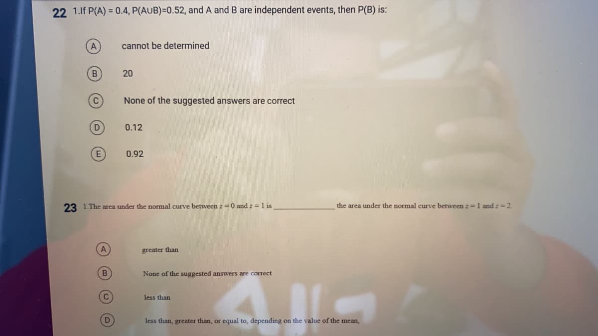 22 1.lf P(A) = 0.4, P(AUB)=0.52, and A and B are independent events, then P(B) is:
A
cannot be determined
20
None of the suggested answers are correct
D
0.12
0.92
23 1.The area under the normal curve between z = 0 and z = 1 is
the area under the normal curve between z=1 and z=2.
greater than
B.
None of the suggested answers are corect
C
less than
less than, greater than, or equal to, depending on the value of the mean,
