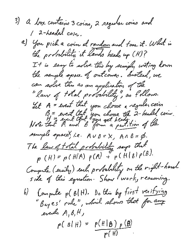 3) a box containo 3 coino, 2
/ 2-headel
a) You piih a coin at rendom and foom it. Wht is
ta prdability it lomdo heads up (H)?
reguler como and
Coin.
It is ehey
the sample opre. o
can Aolve this as an
to adve this by semiph, witing lown
f outcomes. hstend, we
" Raw f
Let A = event tat
total prdability", as fillows.
chorse a negulan coin
%3D
you
you
chome th 2- hadel coin.
3 eyent Gut, yene get hendg.
Note tut A aned B fom a pautition f the
ssmple apace, i.e. AUB=X, AAB= 6.
The lawe f total prdabildg sup
p (H)=p( HIM) p(A) pCHl8lp(B).
Computa (smaily) euh prdablity on th rijht-hend
side 4 thi egustim. Show Iworks recesoning.
that
first veaifying
6) Campule p( BlH). Do this by
Bayes' rule", which sbows thot for any
evento A, 6, H,
p( Bl H)
p( H)
