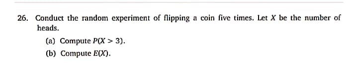 26. Conduct the random experiment of flipping a coin five times. Let X be the number of
heads.
(a) Compute P(X > 3).
(b) Compute E(X).
