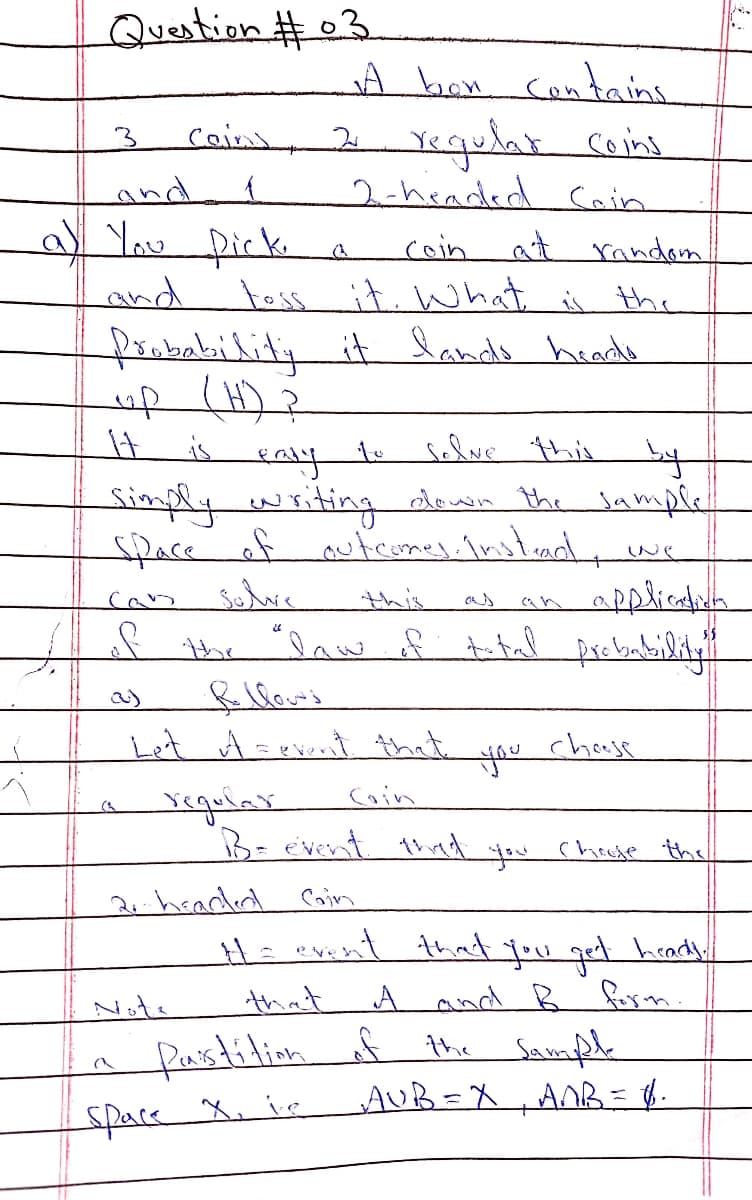 Question #03
A bon contains
coins, 2 Yegulat cons
2-headed Coin
3
and
a You picki
coin at randon
toss it. What is the
frabability it lands heade
up (H)?
It
and
is
to
solve this
Simplywriting down the Sample
face of autromes. Instand
solve
this
applicatun
can
as
* the "law of total
a)
Let A=pvont that
chouse
Coin
B= event 1ind you chouse ths
2.headded
Cin
H= event that you get heady.
A and B furm.
Note
that
a Pastition A the Sampl
AUB=X
ANR= .
space X, ie

