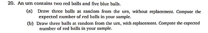 20. An urn contains two red balls and five blue balls.
(a) Draw three balls at random from the urn, without replacement. Compute the
expected number of red balls in your sample.
(b) Draw three balls at random from the urn, with replacement. Compute the expected
number of red balls in your sample.
