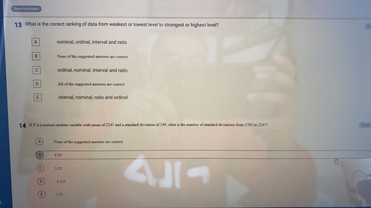 Show Instructions
13 What is the correct ranking of data from weakest or lowest level to strongest or highest level?
nominal, ordinal, interval and ratio
None of the suggested answers are correct
C
ordinal, nominal, interval and ratio
All of the suggested answers are correct
interval, nominal, ratio and ordinal
14 IfX is a normal random variable with mean of 2245 and a standard deviation of 240, what is the number of standard deviations from 1705 to 2245?
None of the suggested answers are correct
B
4.50
1.25
-1.125
E
2.25
