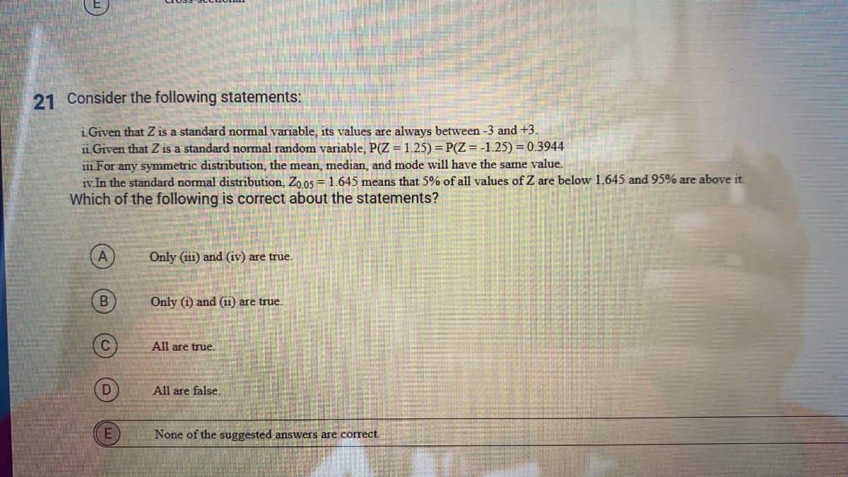 21 Consider the following statements:
i Given that Z is a standard normal variable, its values are always between -3 and +3.
i1. Given that Z is a standard normal random variable, P(Z= 1.25) = P(Z = -1.25) = 0.3944
111 For any symmetric distribution, the mean, median, and mode will have the same value.
iv.In the standard normal distribution, Zo os = 1.645 means that 5% of all values of Z are below 1.645 and 95% are above it.
Which of the following is correct about the statements?
Only (iii) and (iv) are true.
Only (i) and (ii) are true.
All are true.
All are false
E
None of the suggested answers are correct.
