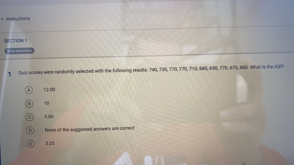 + Instructions
SECTION 1
Show Instructions
1
Quiz scores were randomly selected with the following results: 740, 730, 770, 770, 710, 680, 650, 770, 670, 660. What is the IQR?
12.00
10
5.00
None of the suggested answers are correct
5.25
