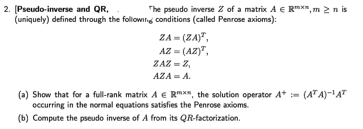 2. [Pseudo-inverse and QR,
(uniquely) defined through the followirng conditions (called Penrose axioms):
The pseudo inverse Z of a matrix A E Rmxn, m > n is
ZA = (ZA)",
AZ = (AZ)",
ZAZ = Z,
AZA = A.
(a) Show that for a full-rank matrix A E Rmxn, the solution operator A+ :
occurring in the normal equations satisfies the Penrose axioms.
(AT A)–' AT
(b) Compute the pseudo inverse of A from its QR-factorization.
