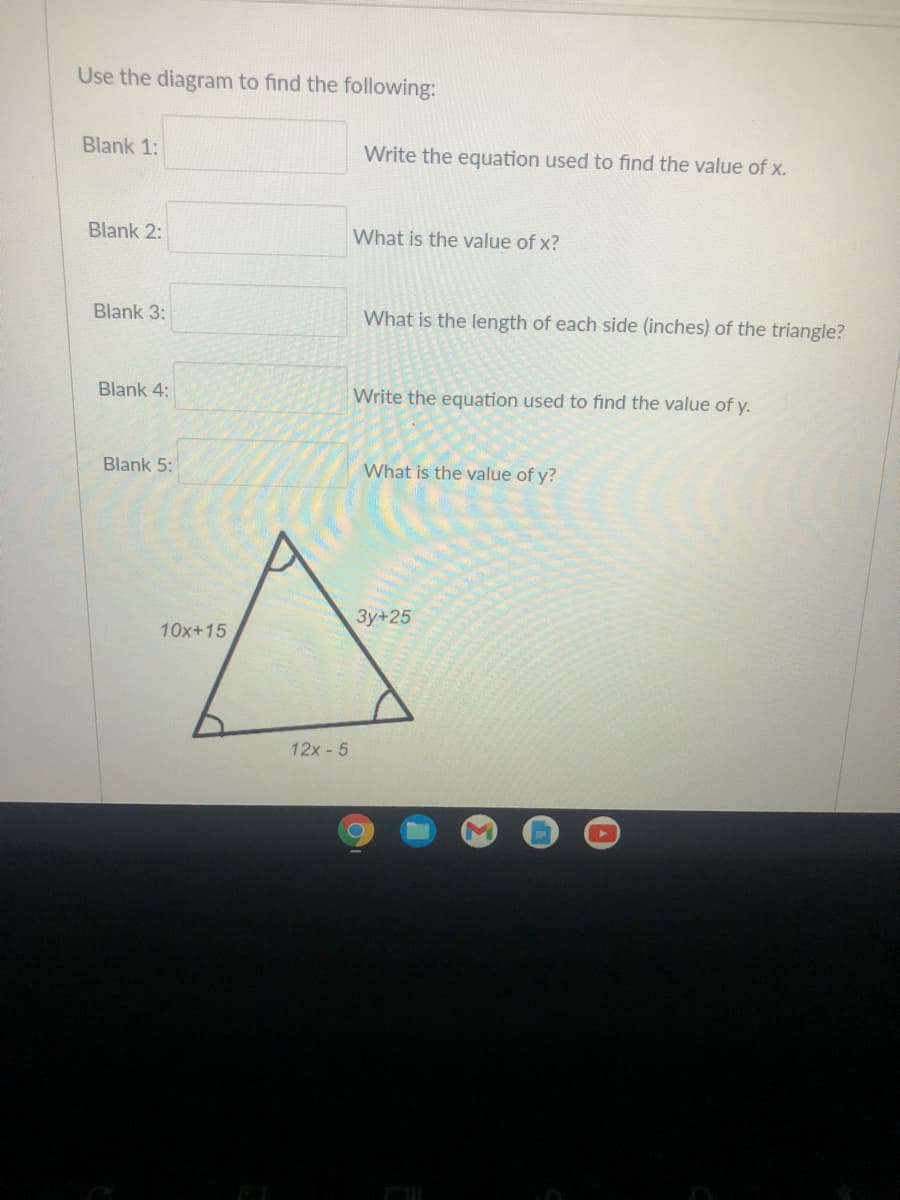 Use the diagram to find the following:
Blank 1:
Write the equation used to find the value of x.
Blank 2:
What is the value of x?
Blank 3:
What is the length of each side (inches) of the triangle?
Blank 4:
Write the equation used to find the value of y.
Blank 5:
What is the value of y?
3y+25
10x+15
12x -5
