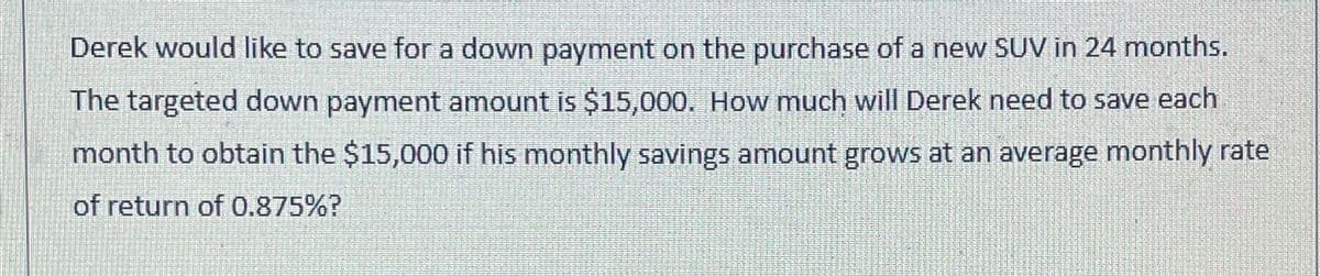 Derek would like to save for a down payment on the purchase of a new SUV in 24 months.
The targeted down payment amount is $15,000. How much will Derek need to save each
month to obtain the $15,000 if his monthly savings amount grows at an average monthly rate
of return of 0.875%?