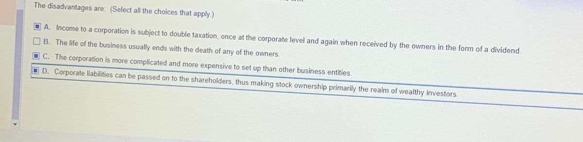 The disadvantages are: (Select all the choices that apply.)
A. Income to a corporation is subject to double taxation, once at the corporate level and again when received by the owners in the form of a dividend.
B. The life of the business usually ends with the death of any of the owners.
C. The corporation is more complicated and more expensive to set up than other business entities.
D. Corporate liabilities can be passed on to the shareholders, thus making stock ownership primarily the realm of wealthy investors.