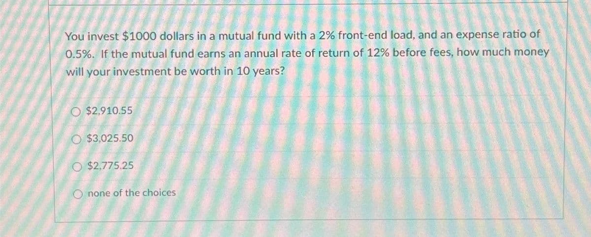 You invest $1000 dollars in a mutual fund with a 2% front-end load, and an expense ratio of
0.5%. If the mutual fund earns an annual rate of return of 12% before fees, how much money
will your investment be worth in 10 years?
O $2,910.55
O $3,025.50
O $2,775.25
O none of the choices