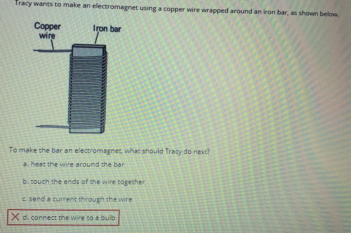 Tracy wants to make an electromagnet using a copper wire wrapped around an iron bar, as shown below.
Copper
wire
Iron bar
To make the bar an electromagnet, what should Tracy do next?
a. heat the wire around the bar
PAR
b. touch the ends of the wire together
c. send a current through the wire
X d. connect the wire to a bulb