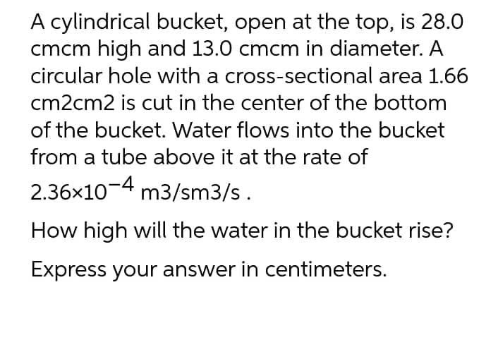 A cylindrical bucket, open at the top, is 28.0
cmcm high and 13.0 cmcm in diameter. A
circular hole with a cross-sectional area 1.66
cm2cm2 is cut in the center of the bottom
of the bucket. Water flows into the bucket
from a tube above it at the rate of
2.36x10-4 m3/sm3/s.
How high will the water in the bucket rise?
Express your answer in centimeters.