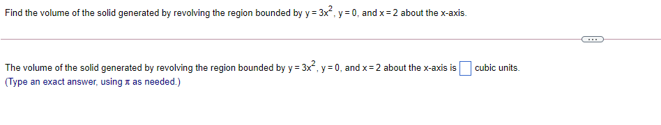 Find the volume of the solid generated by revolving the region bounded by y = 3x, y = 0, and x= 2 about the x-axis.
The volume of the solid generated by revolving the region bounded by y = 3x, y = 0, and x= 2 about the x-axis is
(Type an exact answer, using n as needed.)
cubic units.
