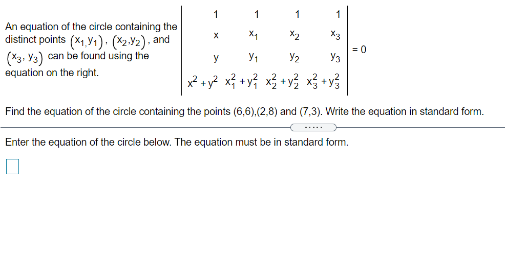 1
1
1
An equation of the circle containing the
distinct points (x1,Y1)· (×2-Y2), and
(X3, Y3) can be found using the
equation on the right.
X1
X2
X3
= 0
Y3
y
Y2
x² + y? x? +y} x3 +y3 x3
+y3
Find the equation of the circle containing the points (6,6),(2,8) and (7,3). Write the equation in standard form.
.....
Enter the equation of the circle below. The equation must be in standard form.
1-
