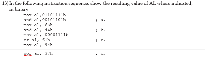 ### Instruction Sequence and Resulting Values of AL in Binary

In the following instruction sequence, we determine the resulting value of the AL register for each step as indicated, in binary notation.

#### a. 
```assembly
mov al, 01101111b
and al, 00101101b
```
- **Instructions**: 
  - `mov al, 01101111b`: Load `01101111` binary into register `AL`.
  - `and al, 00101101b`: Perform a bitwise AND operation between `AL` and `00101101`.
- **Result**: 
  - `01101111`
  - `00101101`
  - **AND**: `00101101`
  - **Resulting Value**: `00101101` in binary.

#### b.
```assembly
mov al, 6Dh
and al, 4Ah
```
- **Instructions**:
  - `mov al, 6Dh`: Load `6Dh` (Hexadecimal) into `AL`, which is `01101101` in binary.
  - `and al, 4Ah`: Perform a bitwise AND operation between `AL` and `4Ah` (Hexadecimal), which is `01001010` in binary.
- **Result**:
  - `01101101`
  - `01001010`
  - **AND**: `01001000`
  - **Resulting Value**: `01001000` in binary.

#### c.
```assembly
mov al, 00001111b
or al, 61h
```
- **Instructions**: 
  - `mov al, 00001111b`: Load `00001111` binary into `AL`.
  - `or al, 61h`: Perform a bitwise OR operation between `AL` and `61h` (Hexadecimal), which is `01100001` in binary.
- **Result**:
  - `00001111`
  - `01100001`
  - **OR**: `01101111`
  - **Resulting Value**: `01101111` in binary.

#### d.
```assembly
mov al, 94h
xor al, 37h
```
- **Instructions**: 
  - `mov al, 94h`: Load `94h` (Hexadecimal) into