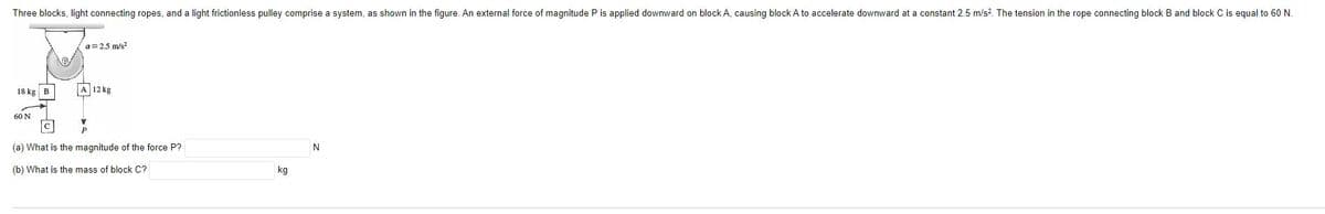 Three blocks, light connecting ropes, and a light frictionless pulley comprise a system, as shown in the figure. An external force of magnitude P is applied downward on block A, causing block A to accelerate downward at a constant 2.5 m/s². The tension in the rope connecting block B and block C is equal to 60 N.
18 kg B
60 N
a=2.5 m/s²
A 12 kg
(a) What is the magnitude of the force P?
(b) What is the mass of block C?
kg
N