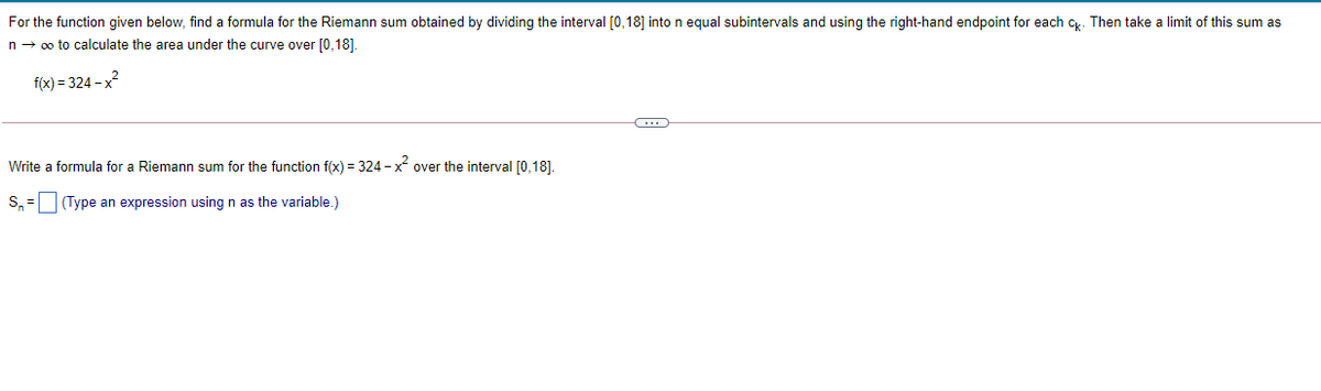 For the function given below, find a formula for the Riemann sum obtained by dividing the interval [0,18] into n equal subintervals and using the right-hand endpoint for each c. Then take a limit of this sum as
n- 0o to calculate the area under the curve over [0,18].
f(x) = 324 - x?
Write a formula for a Riemann sum for the function f(x) = 324 - x over the interval [0,18].
S, = (Type an expression using n as the variable.)
