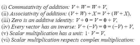 (i) Commutativity
of addition: V+W=W+V₁
(ii) Associativity of addition: (V+W) + X=V+ (W+X),
(iii) Zero is an additive identity: V+0=V= 0 + V₂
(iv) Every vector has an inverse: V+ (-1) = 0 = (-1) + V₂
(v) Scalar multiplication has a unit: 1. V = V,
(vi) Scalar multiplication
respects complex multiplication: