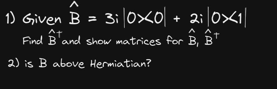 1) Given B = 3i|0×0| + 2i|0×1|
^t
Find B and show matrices for B, B
2) is B above Hermiatian?