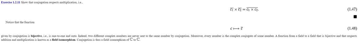 Exercise 1.2.11 Show that conjugation respects multiplication, i.e.,
Notice that the function
C₁ x C₂ = C1 x C₂.
(1.47)
CIT
(1.48)
given by conjugation is bijective, i.e., is one-to-one and onto. Indeed, two different complex numbers are never sent to the same number by conjugation. Moreover, every number is the complex conjugate of some number. A function from a field to a field that is bijective and that respects
addition and multiplication is known as a field isomorphism. Conjugation is thus a field isomorphism of C to C.