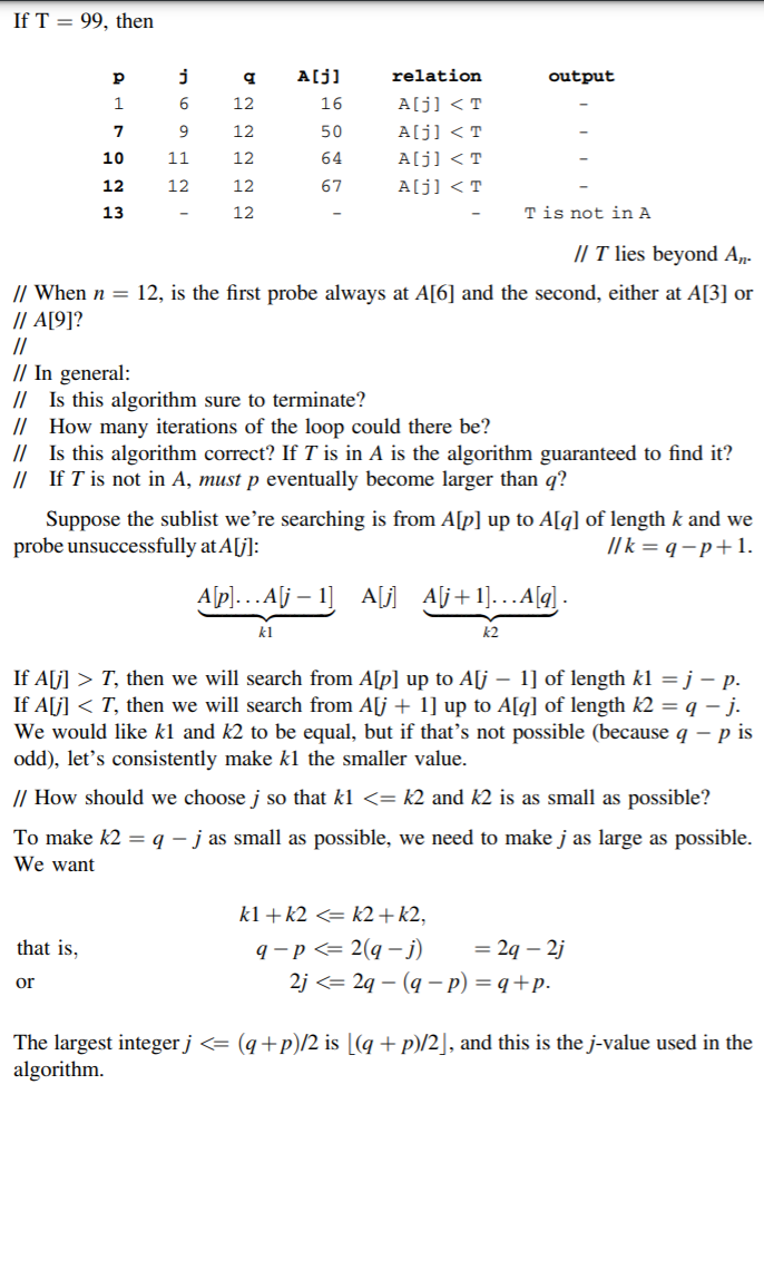 If T = 99, then
A[j]
relation
output
12
16
A[j] < T
9
12
50
A[j] < T
10
11
12
64
A[j] < T
12
12
12
67
A[j] < T
13
12
T is not in A
/| T lies beyond A„-
// When n = 12, is the first probe always at A[6] and the second, either at A[3] or
/| A[9]?
//
// In general:
// Is this algorithm sure to terminate?
// How many iterations of the loop could there be?
// Is this algorithm correct? If T is in A is the algorithm guaranteed to find it?
// If T is not in A, must p eventually become larger than q?
Suppose the sublist we’re searching is from A[p] up to A[q] of length k and we
probe unsuccessfully at A[j]:
// k = q – p+1.
A[p]...Alj – 1]
A[] Alj+1]...A[q] -
kl
k2
If A[j] > T, then we will search from A[p] up to Alj – 1] of length kl = j – p.
If A[j] < T, then we will search from A[j + 1] up to A[q] of length k2 = q – j.
We would like kl and k2 to be equal, but if that's not possible (because q – p is
odd), let's consistently make kl the smaller value.
// How should we choose j so that kl <= k2 and k2 is as small as possible?
To make k2 = q – j as small as possible, we need to make j as large as possible.
We want
kl + k2 <= k2+k2,
q - p <= 2(q –j)
2j <= 2q – (q – p) = q+p.
that is,
= 29 – 2j
or
The largest integer j <= (q+p)/2 is [(q + p)/2], and this is the j-value used in the
algorithm.
