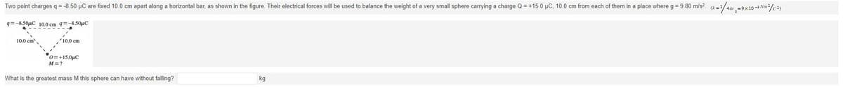 Two point charges q = -8.50 µC are fixed 10.0 cm apart along a horizontal bar, as shown in the figure. Their electrical forces will be used to balance the weight of a very small sphere carrying a charge Q = +15.0 µC, 10.0 cm from each of them in a place where g = 9.80 m/s². (k=¹/42 -9×10 -9 Nm²/C2)
q=-8.50μC 10.0 cm 9= -8.50μC
10.0 cm
✓10.0 cm
0=+15.0μC
M=?
What is the greatest mass M this sphere can have without falling?
kg
