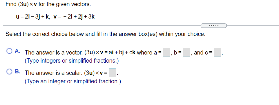 Find (3u)xv for the given vectors.
u = 2i - 3j + k, v= - 2i + 2j + 3k
.....
Select the correct choice below and fill in the answer box(es) within your choice.
O A. The answer is a vector. (3u)xv = ai + bj + ck where a =
b =
and c=
(Type integers or simplified fractions.)
B. The answer is a scalar. (3u)×v =
(Type an integer or simplified fraction.)
