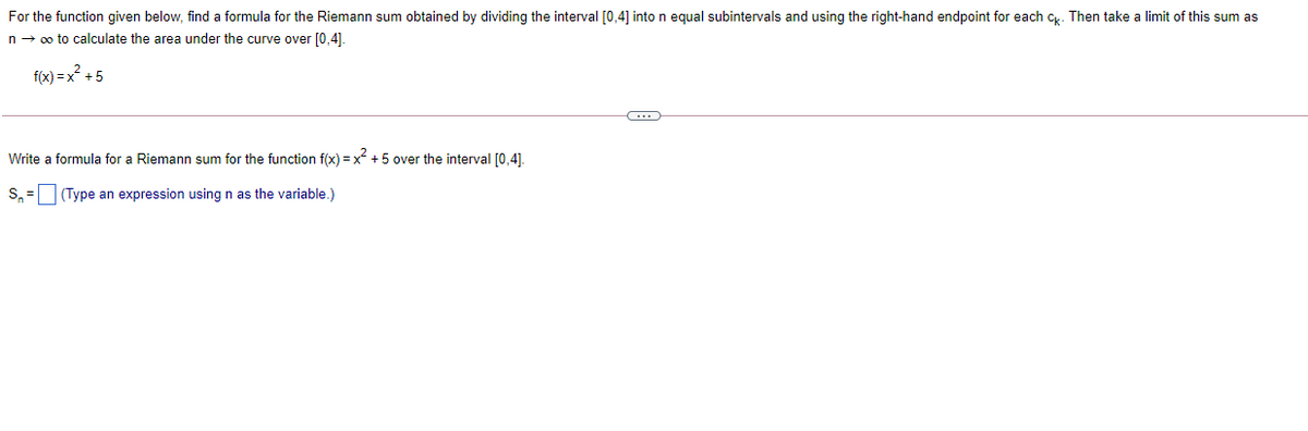 For the function given below, find a formula for the Riemann sum obtained by dividing the interval [0,4] into n equal subintervals and using the right-hand endpoint for each c. Then take a limit of this sum as
n- 0o to calculate the area under the curve over [0,4].
f(x) = x? +5
Write a formula for a Riemann sum for the function f(x) = x +5 over the interval [0,4].
S, = (Type an expression using n as the variable.)
