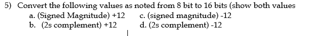 5) Convert the following values as noted from 8 bit to 16 bits (show both values
a. (Signed Magnitude) +12
b. (2s complement) +12
c. (signed magnitude) -12
d. (2s complement) -12