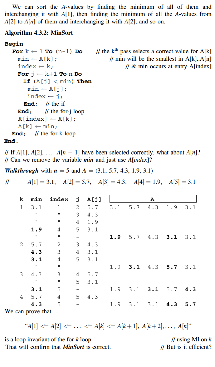 We can sort the A-values by finding the minimum of all of them and
interchanging it with A[1], then finding the minimum of all the A-values from
A[2] to A[n] of them and interchanging it with A[2], and so on.
Algorithm 4.3.2: MinSort
Begin
For k + 1 To (n-1) Do
min – A[k];
// the kh pass selects a correct value for A[k]
// min will be the smallest in A[k]..A[n]
// & min occurs at entry A[index]
index + k;
For j + k+1 To n Do
If (A[j] < min) Then
min + A[j];
index + j;
// the if
// the for-j loop
A[index] E A[k];
End;
End;
A[k] + min;
End;
// the for-k loop
End.
// If A[1], A[2], ... A[n – 1] have been selected correctly, what about A[n]?
// Can we remove the variable min and just use A[index]?
Walkthrough with n = 5 and A = (3.1, 5.7, 4.3, 1.9, 3.1)
//
Al] %3 3.1, А2] — 5.7, А[3] — 4.3, A[4] —D 1.9, A|5] — 3.1
k
min
index
j
A[j]
A
3.1
2
5.7
3.1
5.7
4.3
1.9
3.1
3
4.3
4
1.9
1.9
4
3.1
1.9
5.7
4.3
3.1
3.1
5.7
3
4.3
4.3
3
4
3.1
3.1
4
3.1
1.9
3.1
4.3
5.7
3.1
3
4.3
4
5.7
3.1
3.1
1.9
3.1
3.1
5.7
4.3
4
5.7
4.3
4.3
5
1.9
3.1
3.1
4.3
5.7
We can prove that
"A[1] <= A[2] <= ... <= A[k] <= A[k + 1], A[k+2], ..., A[n]"
is a loop invariant of the for-k loop.
That will confirm that MinSort is correct.
// using MI on k
// But is it efficient?
