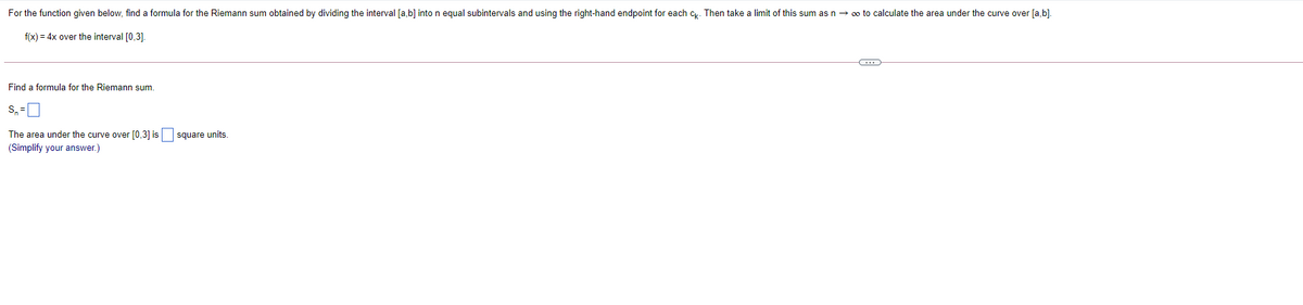 For the function given below, find a formula for the Riemann sum obtained by dividing the interval [a,b] into n equal subintervals and using the right-hand endpoint for each c. Then take a limit of this sum as n → o to calculate the area under the curve over [a,b).
f(x) = 4x over the interval [0,3].
Find a formula for the Riemann sum.
S, =
The area under the curve over [0,3] is
square units.
(Simplify your answer.)
