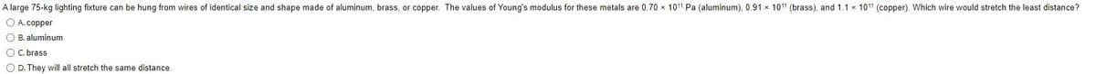 **Physics Problem on Material Properties**

**Problem:**
A large 75-kg lighting fixture can be hung from wires of identical size and shape made of aluminum, brass, or copper. The values of Young's modulus for these metals are 0.70 × 10¹¹ Pa (aluminum), 0.91 × 10¹¹ Pa (brass), and 1.1 × 10¹¹ Pa (copper). Which wire would stretch the least distance?

**Options:**
A. Copper  
B. Aluminum  
C. Brass  
D. They will all stretch the same distance.

*Explanation:*
Young's modulus (E) measures the stiffness of a material. The higher the Young's modulus, the less it will stretch under a given load. Therefore, to determine which wire will stretch the least, we should compare their Young's modulus values:
- Aluminum: 0.70 × 10¹¹ Pa
- Brass: 0.91 × 10¹¹ Pa
- Copper: 1.1 × 10¹¹ Pa

Copper has the highest Young's modulus among the given materials, indicating that it will stretch the least.

**Correct Answer:**
A. Copper