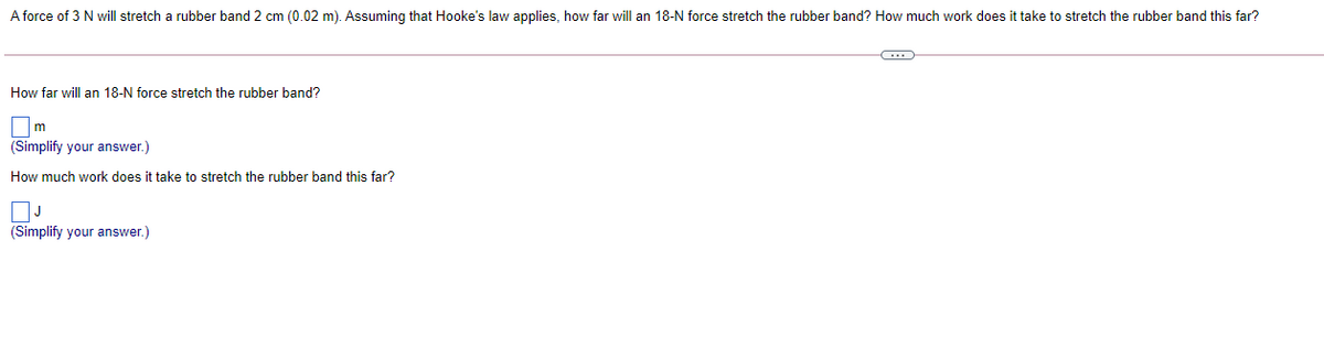 A force of 3 N will stretch a rubber band 2 cm (0.02 m). Assuming that Hooke's law applies, how far will an 18-N force stretch the rubber band? How much work does it take to stretch the rubber band this far?
How far will an 18-N force stretch the rubber band?
m
(Simplify your answer.)
How much work does it take to stretch the rubber band this far?
(Simplify your answer.)
