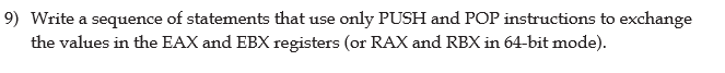 ### Problem Statement

**Question 9:** Write a sequence of statements that use only PUSH and POP instructions to exchange the values in the EAX and EBX registers (or RAX and RBX in 64-bit mode).

### Explanation

The problem requires you to use the assembly language instructions `PUSH` and `POP` to swap the values of two CPU registers (EAX and EBX in 32-bit mode, or RAX and RBX in 64-bit mode). These instructions are used to manipulate the stack in low-level programming.

### Solution

The assembly code to achieve this using the stack is as follows:

1. **Push the value in EAX (or RAX) onto the stack:**
   ```assembly
   PUSH EAX   ; Push the value in EAX onto the stack
   ```
   
2. **Push the value in EBX (or RBX) onto the stack:**
   ```assembly
   PUSH EBX   ; Push the value in EBX onto the stack
   ```

3. **Pop the value from the stack into EAX (or RAX):**
   ```assembly
   POP EAX    ; Pop the top value from the stack into EAX
   ```

4. **Pop the value from the stack into EBX (or RBX):**
   ```assembly
   POP EBX    ; Pop the top value from the stack into EBX
   ```

### Final Code

Here is the sequence of assembly code to exchange the values:

```assembly
PUSH EAX   ; Step 1: Save EAX on the stack
PUSH EBX   ; Step 2: Save EBX on the stack
POP EAX    ; Step 3: Load the original EBX value into EAX
POP EBX    ; Step 4: Load the original EAX value into EBX
```

### Explanation of the Stack Operations

- **Step 1:** The value in EAX is pushed onto the stack. The stack pointer (ESP) is decremented, and the value of EAX is stored at the new top of stack.
- **Step 2:** The value in EBX is pushed onto the stack. The stack pointer (ESP) is decremented again, and the value of EBX is stored at the new top of stack.
- **Step 3:** The value at the top of the stack (originally EBX