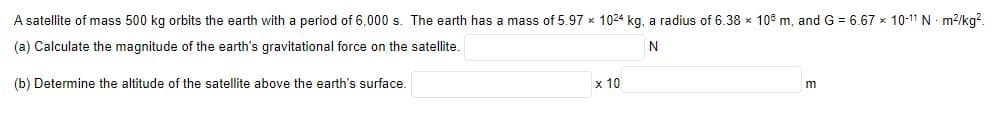 A satellite of mass 500 kg orbits the earth with a period of 6,000 s. The earth has a mass of 5.97 x 1024 kg, a radius of 6.38 x 108 m, and G = 6.67 x 10-11 N - m²/kg².
(a) Calculate the magnitude of the earth's gravitational force on the satellite.
N
(b) Determine the altitude of the satellite above the earth's surface.
x 10
m