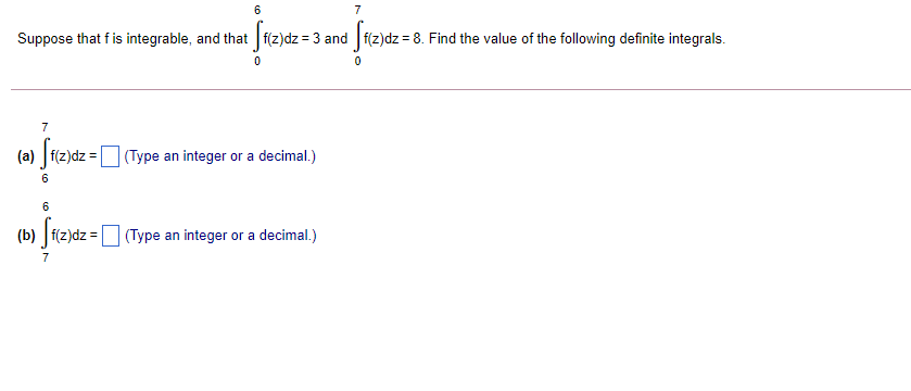 Suppose that f is integrable, and that f(z)dz = 3 and f(z)dz = 8. Find the value of the following definite integrals.
7
(a) f(z)dz =
(Type an integer or a decimal.)
6
f(z)dz =
(Type an integer or a decimal.)
7
