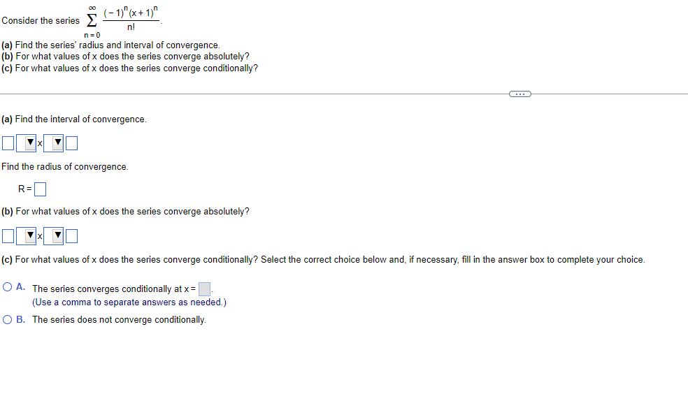 (-1)" (x+ 1)"
00
Consider the series >
n!
n=0
(a) Find the series' radius and interval of convergence.
(b) For what values of x does the series converge absolutely?
(c) For what values of x does the series converge conditionally?
(a) Find the interval of convergence.
Find the radius of convergence.
R=
(b) For what values of x does the series converge absolutely?
(c) For what values of x does the series converge conditionally? Select the correct choice below and, if necessary, fill in the answer box to complete your choice.
O A. The series converges conditionally at x=
(Use
comma to separate answers as needed.)
O B. The series does not converge conditionally.

