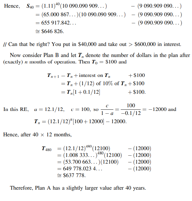 Hence,
S40 = (1.11)"(10 090.090 909. ..)
(9 090.909 090...)
= (65.000 867...)(10 090.090 909...)
(9 090.909 090. ..)
655 917.842...
(9 090.909 090...)
e $646 826.
// Can that be right? You put in $40,000 and take out > $600,000 in interest.
Now consider Plan B and let T, denote the number of dollars in the plan after
(exactly) n months of operation. Then To = $100 and
Tn+1 – T,+ interest on T,
+$100
-
= T,+(1/12) of 10% of T„+$100
= T„[1+0.1/12]
+$100.
%3D
100
In this RE, a = 12.1/12,
c = 100, so
1 -
-12000 and
-0.1/12
a
T, = (12.1/12)"[100+12000] – 12000.
Hence, after 40 × 12 months,
T480 = (12.1/12)4" (12100)
= (1.008 333...)+8° (12100) - (12000)
= (53.700 663...)(12100)
= 649 778.023 4...
e $637 778.
- (12000)
480
- (12000)
- (12000)
Therefore, Plan A has a slightly larger value after 40 years.
