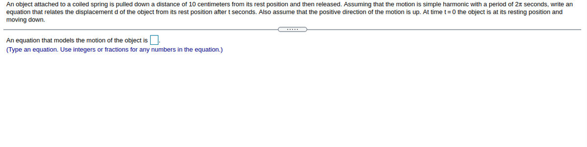 An object attached to a coiled spring is pulled down a distance of 10 centimeters from its rest position and then released. Assuming that the motion is simple harmonic with a period of 2n seconds, write an
equation that relates the displacement d of the object from its rest position after t seconds. Also assume that the positive direction of the motion is up. At time t=0 the object is at its resting position and
moving down.
An equation that models the motion of the object is
(Type an equation. Use integers or fractions for any numbers in the equation.)
