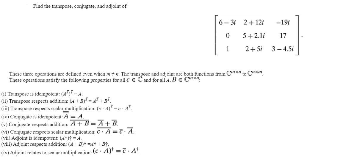 Find the transpose, conjugate, and adjoint of
(i) Transpose is idempotent: (4¹) = A.
(ii) Transpose respects addition: (A + B) = A¹+ B¹.
(iii) Transpose respects scalar multiplication: (c. A)¹ = c A.
These three operations are defined even when m‡n. The transpose and adjoint are both functions from CX to Cxm
These operations satisfy the following properties for all c E C and for all A, B € CX".
(iv) Conjugate is idempotent: A = A.
(v) Conjugate respects addition: A
6-3i
0
1
B = A + B
(vi) Conjugate respects scalar multiplication: C. A = c. A.
(vii) Adjoint is idempotent: (4†)t = 4.
(viii) Adjoint respects addition: (A + B) =A+B+.
(ix) Adjoint relates to scalar multiplication: (CA)t = c · At
2 + 12i
5+2.1i
2+5i
-19i
17
3-4.5i