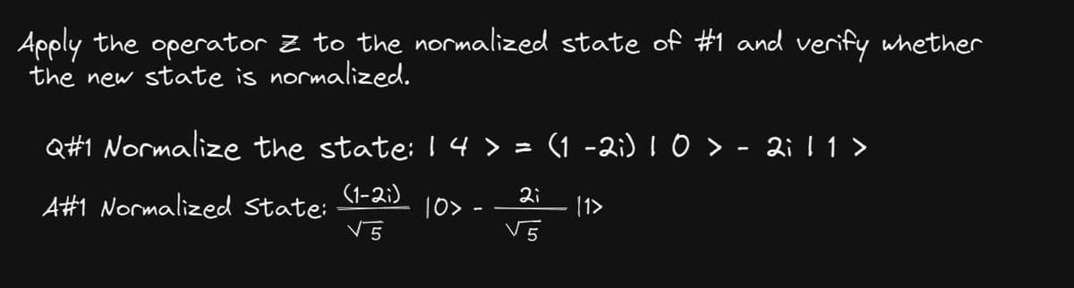 Apply the operator Z to the normalized state of #1 and verify whether
the new state is normalized.
Q#1 Normalize the state: 14 > = (1 -2i) 1 0 > - 2i 11 >
(1-21)
A#1 Normalized State:
V5
10>
-
2i
√5
[1>