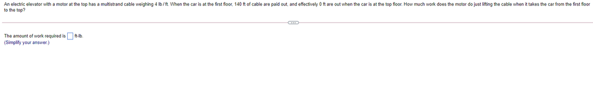 An electric elevator with a motor at the top has a multistrand cable weighing 4 Ib / ft. When the car is at the first floor, 140 ft of cable are paid out, and effectively 0 ft are out when the car is at the top floor. How much work does the motor do just lifting the cable when it takes the car from the first floor
to the top?
The amount of work required is
ft-lb.
(Simplify your answer.)
