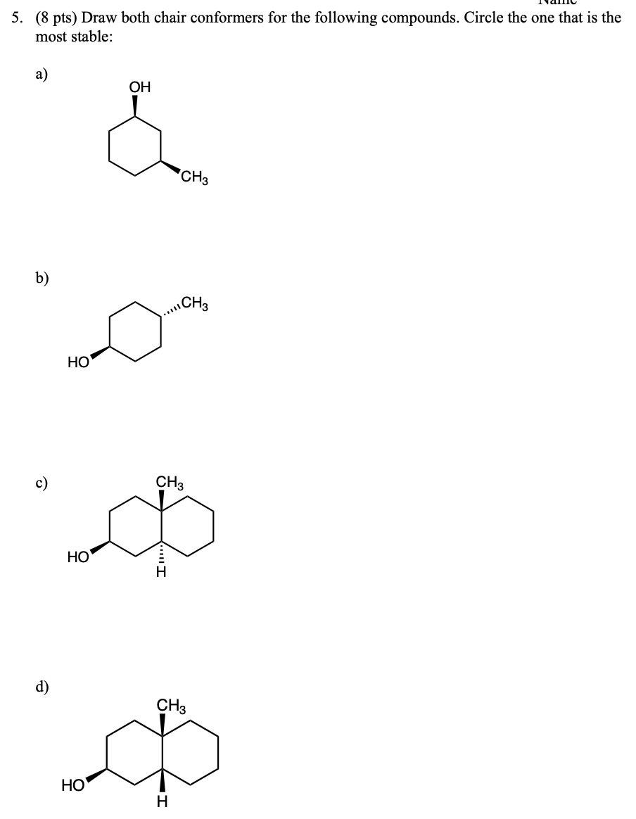 5. (8 pts) Draw both chair conformers for the following compounds. Circle the one that is the
most stable:
a)
OH
CH3
b)
CH3
HO
HO
CH3
ه
I
HO
CH3
Ф
H